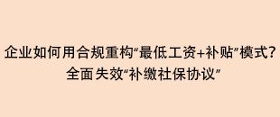 企業(yè)如何用合規(guī)重構“最低工資+補貼”模式？全面失效“補繳社保協(xié)議”